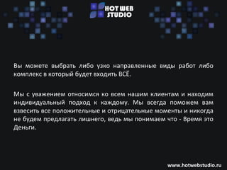 Вы можете выбрать либо узко направленные виды работ либо
комплекс в который будет входить ВСЁ.

Мы с уважением относимся ко всем нашим клиентам и находим
индивидуальный подход к каждому. Мы всегда поможем вам
взвесить все положительные и отрицательные моменты и никогда
не будем предлагать лишнего, ведь мы понимаем что - Время это
Деньги.




                                              www.hotwebstudio.ru
 
