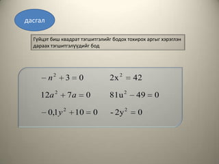 дасгал

  Гүйцэт биш квадрат тэгшитгэлийг бодох тохирох аргыг хэрэглэн
  дараах тэгшитгэлүүдийг бод




         n2    3        0           2x 2     42

    12a 2          7a       0       81u 2    49    0

         0,1 y 2    10          0   - 2y 2    0
 