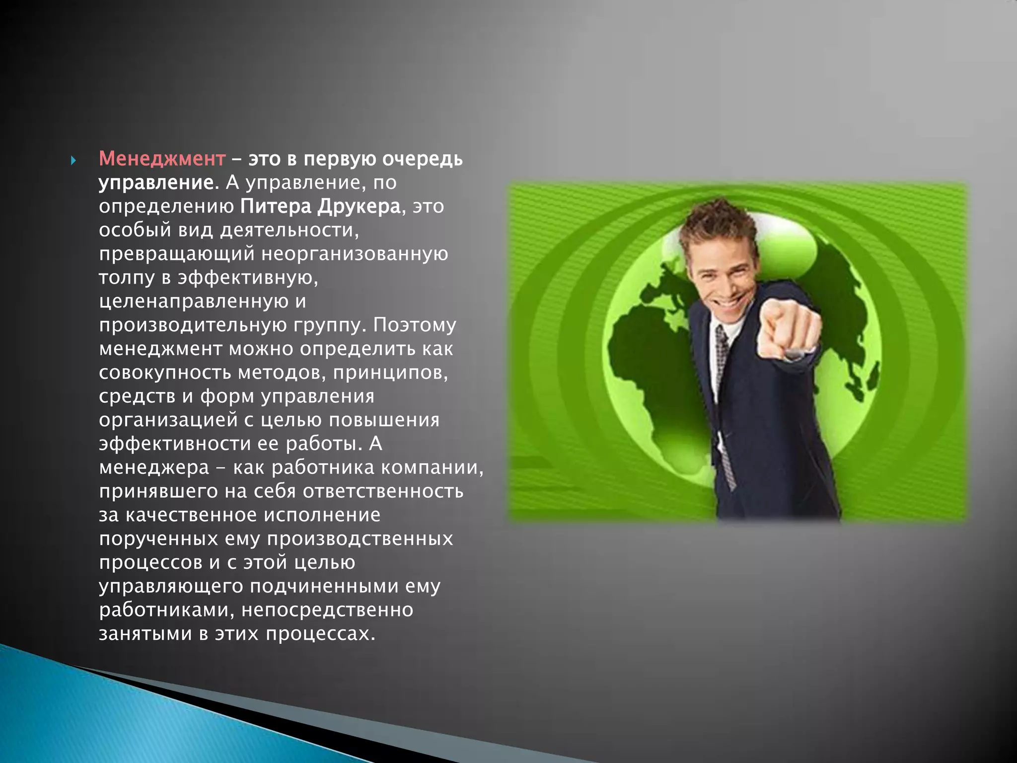    Менеджмент - это в первую очередь
    управление. А управление, по
    определению Питера Друкера, это
    особый вид деятельности,
    превращающий неорганизованную
    толпу в эффективную,
    целенаправленную и
    производительную группу. Поэтому
    менеджмент можно определить как
    совокупность методов, принципов,
    средств и форм управления
    организацией с целью повышения
    эффективности ее работы. А
    менеджера - как работника компании,
    принявшего на себя ответственность
    за качественное исполнение
    порученных ему производственных
    процессов и с этой целью
    управляющего подчиненными ему
    работниками, непосредственно
    занятыми в этих процессах.
 