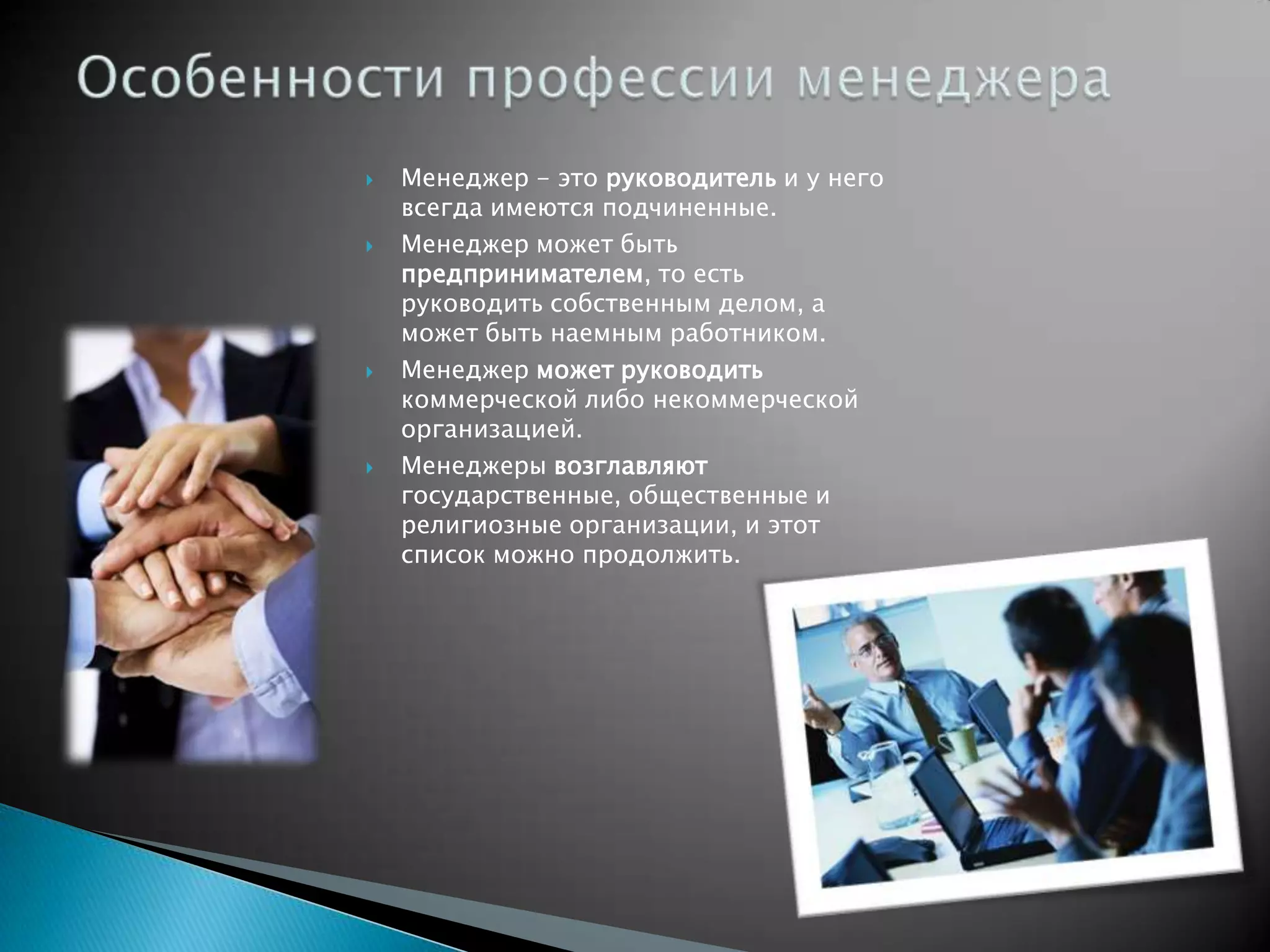    Менеджер - это руководитель и у него
    всегда имеются подчиненные.
   Менеджер может быть
    предпринимателем, то есть
    руководить собственным делом, а
    может быть наемным работником.
   Менеджер может руководить
    коммерческой либо некоммерческой
    организацией.
   Менеджеры возглавляют
    государственные, общественные и
    религиозные организации, и этот
    список можно продолжить.
 
