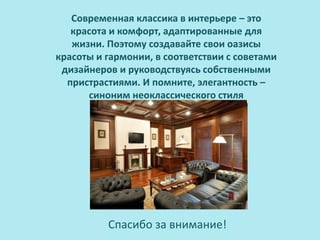 Современная классика в интерьере – это
   красота и комфорт, адаптированные для
   жизни. Поэтому создавайте свои оазисы
красоты и гармонии, в соответствии с советами
 дизайнеров и руководствуясь собственными
  пристрастиями. И помните, элегантность –
      синоним неоклассического стиля




          Спасибо за внимание!
 