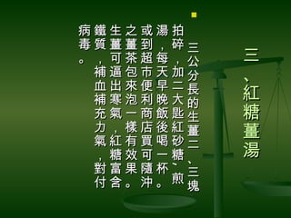 

病鐵生之或湯拍　
毒質薑薑到，碎三
。，可茶超每，公      三
 補逼包市天加分      、
 血出來便早二長
 補寒泡利晚大的      紅
 充氣一商飯匙生      糖
 力，樣店後紅薑      薑
 氣紅有買喝砂二
 ，糖效可一糖、      湯
 對富果隨杯 三
      ,
      ,
 付含。沖。煎塊
 