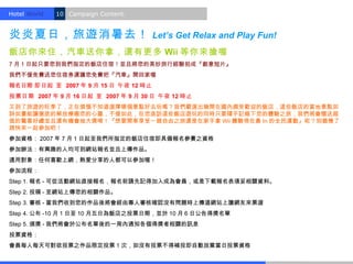 Hotel World.   10 Campaign Content.


炎炎夏日，旅遊消暑去！                           Let’s Get Relax and Play Fun!
飯店你來住，汽車送你拿，還有更多 Wii 等你來搶喔
7 月 1 日起只要您到我們指定的飯店住宿！並且將您的美妙旅行經驗拍成『創意短片』
我們不僅免費送您住宿券還讓您免費把『汽車』開回家喔
報名日期 即日起 至 2007 年 9 月 15 日 午夜 12 時止
投票日期 2007 年 9 月 16 日起 至 2007 年 9 月 30 日 午夜 12 時止
又到了旅遊的旺季了，正在煩惱不知道選擇哪個景點好去玩嗎？我們嚴選出幾間在國內頗受歡迎的飯店，這些飯店的當地景點如
詩如畫能讓徹底的解放療癒您的心靈，不僅如此，在您造訪這些飯店遊玩的同時只要隨手記錄下您的體驗之旅，我們將會贈送超
值的驚喜好禮並且還有機會抽大獎唷！『想要開車享受一趟自由之旅還是在家手拿 Wii 體驗現在最 In 的全民運動』呢？別猶豫了
趕快來一起參加吧！
參加資格： 2007 年 7 月 1 日起至我們所指定的飯店住宿即具備報名參賽之資格
參加辦法：有興趣的人均可到網站報名並且上傳作品。
適用對象：任何喜歡上網，熱愛分享的人都可以參加喔！
參加流程：
Step 1. 報名 - 可從活動網站直接報名，報名前請先記得加入成為會員，或是下載報名表填妥相關資料。
Step 2. 投稿 - 至網站上傳您的相關作品。
Step 3. 審核 - 當我們收到您的作品後將會經由專人審核確認沒有問題時上傳道網站上讓網友來票選
Step 4. 公布 -10 月 1 日至 10 月五日為飯店之投票日期，並於 10 月 6 日公告得獎名單
Step 5. 頒獎 - 我們將會於公布名單後的一周內通知各個得獎者相關的訊息
投票資格：
會員每人每天可對欲投票之作品限定投票 1 次，如沒有投票不得補投即自動放棄當日投票資格
 