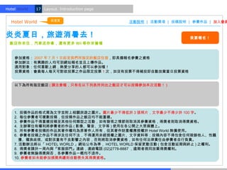 Hotel World.   17 Layout. Introduction page


                      回首頁
  Hotel World                                 活動說明 | 活動獎項 | 投稿說明 | 參賽作品 | 加入會員


炎炎夏日，旅遊消暑去！                                                      我要報名！
  飯店你來住，汽車送你拿，還有更多 Wii 等你來搶喔


    參加資格： 2007 年 7 月 1 日起至我們所指定的飯店住宿，即具備報名參賽之資格
    參加辦法：有興趣的人均可到網站報名並且上傳作品。
    適用對象：任何喜歡上網，熱愛分享的人都可以參加喔！
    投票資格：會員每人每天可對欲投票之作品限定投票 1 次，如沒有投票不得補投即自動放棄當日投票資格


    以下為所有指定飯店 ( 請注意喔，只有在以下列表所列出之飯店才可以投稿參加本次活動！ )




    1. 投稿作品的格式需為文字並附上相關旅遊之圖片。圖片最少不得低於 3 張照片，文字最少不得少於 100 字。
    2. 每位參賽者可複數投稿，但投稿作品之飯店均不能重複。
    3. 參賽作品不得重複投稿至其他任何類型之活動，如有發現之情節則取消其參賽資格，得獎者則取消得獎資格。
    4. 主辦單位有權利將參賽者的作品 ( 影像、聲音、文字等 ) 使用在各公開之大眾媒體上。
    5. 所有參賽者投稿的作品其著作權均為原著作人所有，但其著作財產權應授權於 Hotel World 無償使用。
    6. 參賽者投稿之作品不得涉及任何不法，不得運用非經授權之圖片、文字資料等；投稿內容不得包含任何毀謗他人、性騷
    　擾、種族歧視、或對孩童有不良影響之內容，否則將取消參賽資格，如有任何法律責任由參賽者自行負責。
    7. 活動辦法將以「 HOTEL WORLD 」網站公布為準， HOTEL WORLD 保留更動活動 ( 包含活動延期與終止 ) 之權利。
    8. 得獎者請於一周內與『客服部門』連絡，連絡電話 (02)2778-8887 ，逾期者視同放棄得獎權利。
    9. 參賽者無論得獎與否，各參賽作品一概均不退件。
    10. 參賽者如未能參加頒獎典禮則自動喪失其得獎資格。
 