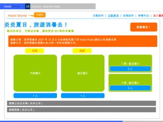 Hotel World.   18 Layout. Awards page


                     回首頁
  Hotel World                                  活動說明 | 活動獎項 | 投稿說明 | 參賽作品 | 加入會員


炎炎夏日，旅遊消暑去！                                                          我要報名！
  飯店你來住，汽車送你拿，還有更多 Wii 等你來搶喔


    頒獎日期：我們將會於 2007 年 10 月 6 日由律師見證下於 Hotel World 網站公告得獎名單
    頒獎方式：我們將會於頒獎公告之時一併告知頒獎方式。

                  特獎                    頭獎



                                                             二獎 - 飯店圖片
                                                                2人
                 汽車圖片                   飯店圖片


                                                             三獎 - 飯店圖片
                                                                3人

                   1人                    1人

   得獎公告及名單 ( 尚未公布 )

   頒獎剪影 ( 尚未公布 )
 