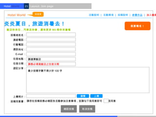 Hotel World.   21 Layout. Join page


                      回首頁
  Hotel World                                     活動說明 | 活動獎項 | 投稿說明 | 參賽作品 | 加入會員


炎炎夏日，旅遊消暑去！                                                          我要報名！
  飯店你來住，汽車送你拿，還有更多 Wii 等你來搶喔

    投稿者姓名：
      連絡電話：
      行動電話：
      通訊地址：
        E-mail ：
      住宿地點： 請選擇飯店
      住宿日期： 請務必填寫飯店之住宿日期
      遊記分享：
                   最少投稿字數不得少於 100 字




      上傳照片：                                  瀏覽     上傳

    投稿同意書： 請您在投稿前務必確認各活動參加注意事項，並請勾下我同意即可　　 我同意

                                      確認投稿   取消投稿
 
