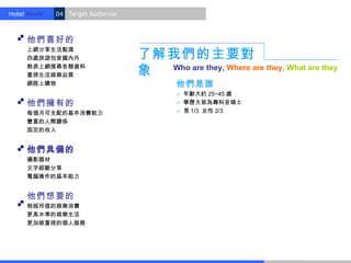 Hotel World.   04 Target Audience.



     他們喜好的
                                     了解我們的主要對
     上網分享生活點滴
     四處旅遊包含國內外
     熱衷上網搜尋各類資料
     重視生活娛樂品質                        象 Who are they, Where are they, What are they
     網路上購物                                   他們是誰
                                             → 年齡大約 25~45 歲
     他們擁有的                                   → 學歷大致為專科至碩士
     每個月可支配的基本消費能力                           → 男 1/3 女性 2/3
     豐富的人際關係
     固定的收入


     他們具備的
     攝影器材
     文字經驗分享
     電腦操作的基本能力


     他們想要的
     物超所值的娛樂消費
     更高水準的娛樂生活
     更加被重視的個人服務
 