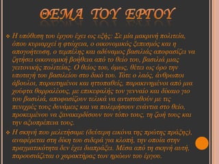  Η ππόζεζε ηνπ έξγνπ έρεη σο εμήο: Σε κία καθξηλή πνιηηεία,
  όπνπ θπξηαξρεί ε θηώρεηα, ν νηθνλνκηθόο μεπεζκόο θαη ε
  απνγνήηεπζε, ν ηεκπέιεο θαη αδύλακνο βαζηιηάο απνθαζίδεη λα
  δεηήζεη νηθνλνκηθή βνήζεηα από ην ζείν ηνπ, βαζηιηά κηαο
  γεηηνληθήο πνιηηείαο. Ο ζείνο ηνπ, όκσο, ζέηεη σο όξν ηελ
  ππνηαγή ηνπ βαζηιείνπ ζην δηθό ηνπ. Τόηε ν ιαόο, άλζξσπνη
  άβνπινη, παξαηηεκέλνη θαη εηηνπαζείο, παξαθηλεκέλνη από κηα
  ρνύθηα ζαξξαιένπο, κε επηθεθαιήο ηνλ γελλαίν θαη δίθαην γην
  ηνπ βαζηιηά, απνθαζίδνπλ ηειηθά λα αληηζηαζνύλ κε ηηο
  πεληρξέο ηνπο δπλάκεηο θαη λα πνιεκήζνπλ ελάληηα ζην ζείν,
  πξνθεηκέλνπ λα μαλαθεξδίζνπλ ηνλ ηόπν ηνπο, ηε δσή ηνπο θαη
  ηελ αμηνπξέπεηα ηνπο.
 Η ζθελή πνπ κειεηήζακε (δεύηεξε εηθόλα ηεο πξώηεο πξάμεο),
  αλαθέξεηαη ζηε δίθε ηνπ ζηδεξά γηα θινπή, ηελ νπνία ζηελ
  πξαγκαηηθόηεηα δελ έρεη δηαπξάμεη. Μέζα από ηε ζθελή απηή,
  παξνπζηάδεηαη ν ραξαθηήξαο ησλ εξώσλ ηνπ έξγνπ.
 