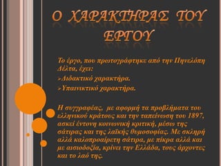 Το έπγο, πος ππωηογπάθηηκε από ηην Πηνελόπη
Δέληα, έσει:
Διδακηικό σαπακηήπα.
Υπαινικηικό σαπακηήπα.


Η ζςγγπαθέαρ, με αθοπμή ηα πποβλήμαηα ηος
ελληνικού κπάηοςρ και ηην ηαπείνωζη ηος 1897,
αζκεί ένηονη κοινωνική κπιηική, μέζω ηηρ
ζάηιπαρ και ηηρ λαϊκήρ θςμοζοθίαρ. Με ζκληπή
αλλά καλοπποαίπεηη ζάηιπα, με πίκπα αλλά και
με αιζιοδοξία, κπίνει ηην Ελλάδα, ηοςρ άπσονηερ
και ηο λαό ηηρ.
 