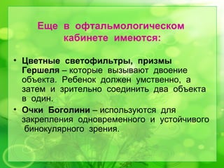 Еще в офтальмологическом
         кабинете имеются:

• Цветные светофильтры, призмы
  Гершеля – которые вызывают двоение
  объекта. Ребенок должен умственно, а
  затем и зрительно соединить два объекта
  в один.
• Очки Боголини – используются для
  закрепления одновременного и устойчивого
   бинокулярного зрения.
 