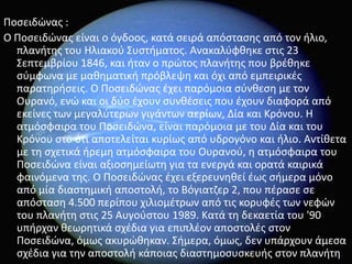 Ροςειδϊνασ :
Ο Ροςειδϊνασ είναι ο όγδοοσ, κατά ςειρά απόςταςθσ από τον ιλιο,
  πλανιτθσ του Ηλιακοφ Συςτιματοσ. Ανακαλφφκθκε ςτισ 23
  Σεπτεμβρίου 1846, και ιταν ο πρϊτοσ πλανιτθσ που βρζκθκε
  ςφμφωνα με μακθματικι πρόβλεψθ και όχι από εμπειρικζσ
  παρατθριςεισ. Ο Ροςειδϊνασ ζχει παρόμοια ςφνκεςθ με τον
  Ουρανό, ενϊ και οι δφο ζχουν ςυνκζςεισ που ζχουν διαφορά από
  εκείνεσ των μεγαλφτερων γιγάντων αερίων, Δία και Κρόνου. Η
  ατμόςφαιρα του Ροςειδϊνα, είναι παρόμοια με του Δία και του
  Κρόνου ςτο ότι αποτελείται κυρίωσ από υδρογόνο και ιλιο. Αντίκετα
  με τθ ςχετικά ιρεμθ ατμόςφαιρα του Ουρανοφ, θ ατμόςφαιρα του
  Ροςειδϊνα είναι αξιοςθμείωτθ για τα ενεργά και ορατά καιρικά
  φαινόμενα τθσ. Ο Ροςειδϊνασ ζχει εξερευνθκεί ζωσ ςιμερα μόνο
  από μία διαςτθμικι αποςτολι, το Βόγιατηερ 2, που πζραςε ςε
  απόςταςθ 4.500 περίπου χιλιομζτρων από τισ κορυφζσ των νεφϊν
  του πλανιτθ ςτισ 25 Αυγοφςτου 1989. Κατά τθ δεκαετία του '90
  υπιρχαν κεωρθτικά ςχζδια για επιπλζον αποςτολζσ ςτον
  Ροςειδϊνα, όμωσ ακυρϊκθκαν. Σιμερα, όμωσ, δεν υπάρχουν άμεςα
  ςχζδια για τθν αποςτολι κάποιασ διαςτθμοςυςκευισ ςτον πλανιτθ.
 