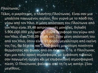Ρλοφτωνασ:
Τζλοσ, ο μικρότεροσ, ο πλανιτθσ Ρλοφτωνασ. Είναι ςαν μια
  μπαλίτςα παγωμζνου αερίου, που γυρνά με το πάςο τθσ
  γφρω από τον Ήλιο. Η μζςθ απόςταςθ του Ρλοφτωνα από
  τον Ήλιο είναι 39,48 αςτρονομικζσ μονάδεσ, δθλαδι
  5.906.000.000 χιλιόμετρα, ενϊ θ περιφορά του γφρω από
  τον Ήλιο, είναι 248,09 γιινα ζτθ. Στθν μζςθ απόςταςι του
  από τον Ήλιο, όπου είναι 40 φορζσ μεγαλφτερθ από εκείνθ
  τθσ Γθσ, κα δζχεται και 1.600 φορζσ μικρότερθ ποςότθτα
  κερμότθτασ και φωτόσ από ότι δζχεται θ Γθ. ο Ρλοφτωνασ
  ζχει μια πολφ αραιι ατμόςφαιρα, με εμφάνιςθ πικανϊσ
  ςαν παγωμζνθ ομίχλθ και με επιφανειακι ατμοςφαιρικι
  πίεςθ. Ο Ρλοφτωνασ φαίνεται από τθ Γθ ωσ αςτζρι 15ου
  μεγζκουσ.
 