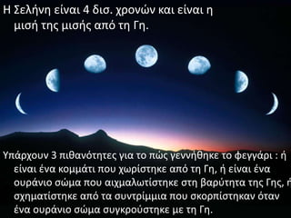 Η Σελινθ είναι 4 δις. χρονϊν και είναι θ
  μιςι τθσ μιςισ από τθ Γθ.




Υπάρχουν 3 πικανότθτεσ για το πϊσ γεννικθκε το φεγγάρι : ι
  είναι ζνα κομμάτι που χωρίςτθκε από τθ Γθ, ι είναι ζνα
  ουράνιο ςϊμα που αιχμαλωτίςτθκε ςτθ βαρφτθτα τθσ Γθσ, ι
  ςχθματίςτθκε από τα ςυντρίμμια που ςκορπίςτθκαν όταν
  ζνα ουράνιο ςϊμα ςυγκροφςτθκε με τθ Γθ.
 