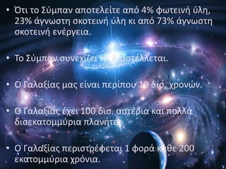 • Πτι το Σφμπαν αποτελείτε από 4% φωτεινι φλθ,
  23% άγνωςτθ ςκοτεινι φλθ κι από 73% άγνωςτθ
  ςκοτεινι ενζργεια.

• Το Σφμπαν ςυνεχίηει να διαςτζλλεται.

• Ο Γαλαξίασ μασ είναι περίπου 10 δις. χρονϊν.

• Ο Γαλαξίασ ζχει 100 δις. αςτζρια και πολλά
  διςεκατομμφρια πλανιτεσ.

• Ο Γαλαξίασ περιςτρζφεται 1 φορά κάκε 200
  εκατομμφρια χρόνια.
 