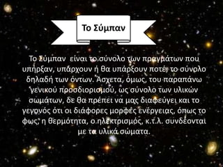 Σο ΢ύμπαν


  Το Σφμπαν είναι το ςφνολο των πραγμάτων που
υπιρξαν, υπάρχουν ι κα υπάρξουν ποτζ, το ςφνολο
 δθλαδι των όντων. Άςχετα, όμωσ, του παραπάνω
  γενικοφ προςδιοριςμοφ, ωσ ςφνολο των υλικϊν
  ςωμάτων, δε κα πρζπει να μασ διαφεφγει και το
γεγονόσ ότι οι διάφορεσ μορφζσ ενζργειασ, όπωσ το
φωσ, θ κερμότθτα, ο θλεκτριςμόσ, κ.τ.λ. ςυνδζονται
                με τα υλικά ςϊματα.
 