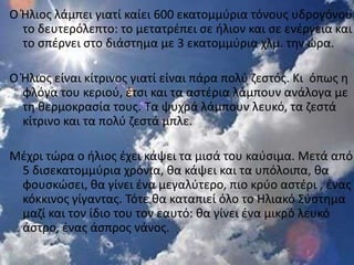 Ο Ήλιοσ λάμπει γιατί καίει 600 εκατομμφρια τόνουσ υδρογόνου
  το δευτερόλεπτο: το μετατρζπει ςε ιλιον και ςε ενζργεια και
  το ςπζρνει ςτο διάςτθμα με 3 εκατομμφρια χλμ. τθν ϊρα.

Ο Ήλιοσ είναι κίτρινοσ γιατί είναι πάρα πολφ ηεςτόσ. Κι όπωσ θ
  φλόγα του κεριοφ, ζτςι και τα αςτζρια λάμπουν ανάλογα με
  τθ κερμοκραςία τουσ. Τα ψυχρά λάμπουν λευκό, τα ηεςτά
  κίτρινο και τα πολφ ηεςτά μπλε.

Μζχρι τϊρα ο ιλιοσ ζχει κάψει τα μιςά του καφςιμα. Μετά από
 5 διςεκατομμφρια χρόνια, κα κάψει και τα υπόλοιπα, κα
 φουςκϊςει, κα γίνει ζνα μεγαλφτερο, πιο κρφο αςτζρι , ζνασ
 κόκκινοσ γίγαντασ. Τότε κα καταπιεί όλο το Ηλιακό Σφςτθμα
 μαηί και τον ίδιο του τον εαυτό: κα γίνει ζνα μικρό λευκό
 άςτρο, ζνασ άςπροσ νάνοσ.
 