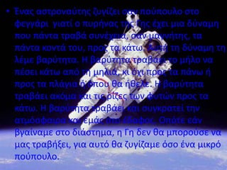 • Ζνασ αςτροναφτθσ ηυγίηει ςαν ποφπουλο ςτο
  φεγγάρι γιατί ο πυρινασ τθσ Γθσ ζχει μια δφναμθ
  που πάντα τραβά ςυνζχεια, ςαν μαγνιτθσ, τα
  πάντα κοντά του, προσ τα κάτω. Αυτι τθ δφναμθ τθ
  λζμε βαρφτθτα. Η βαρφτθτα τραβάει το μιλο να
  πζςει κάτω από τθ μθλιά, κι όχι προσ τα πάνω ι
  προσ τα πλάγια ι όπου κα ικελε. Η βαρφτθτα
  τραβάει ακόμα και τισ ρίηεσ των φυτϊν προσ τα
  κάτω. Η βαρφτθτα τραβάει και ςυγκρατεί τθν
  ατμόςφαιρα και εμάσ ςτο ζδαφοσ. Οπότε εάν
  βγαίναμε ςτο διάςτθμα, θ Γθ δεν κα μποροφςε να
  μασ τραβιξει, για αυτό κα ηυγίηαμε όςο ζνα μικρό
  ποφπουλο.
 