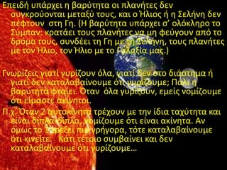 Επειδι υπάρχει θ βαρφτθτα οι πλανιτεσ δεν
  ςυγκροφονται μεταξφ τουσ, και ο Ήλιοσ ι θ Σελινθ δεν
  πζφτουν ςτθ Γθ. (Η βαρφτθτα υπάρχει ς’ ολόκλθρο το
  Σφμπαν: κρατάει τουσ πλανιτεσ να μθ φεφγουν από το
  δρόμο τουσ, ςυνδζει τθ Γθ με τθ Σελινθ, τουσ πλανιτεσ
  με τον Ήλιο, τον Ήλιο με το Γαλαξία μασ.)

Γνωρίηεισ γιατί γυρίηουν όλα, γιατί δεν ςτο διάςτθμα ι
  γιατί δεν καταλαβαίνουμε ότι γυρίηουμε; Ράλι θ
  βαρφτθτα φταίει. Πταν όλα γυρίηουν, εμείσ νομίηουμε
  ότι είμαςτε ακίνθτοι.
Ρ.χ. Πταν 2 αυτοκίνθτα τρζχουν με τθν ίδια ταχφτθτα και
  είναι δίπλα-δίπλα, νομίηουμε ότι είναι ακίνθτα. Αν
  όμωσ το 1 τρζξει πιο γριγορα, τότε καταλαβαίνουμε
  ότι κινείτε. Κάτι τζτοιο ςυμβαίνει και δεν
  καταλαβαίνουμε ότι γυρίηουμε…
 