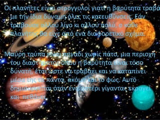 Οι πλανιτεσ είναι ςτρογγυλοί γιατί θ βαρφτθτα τραβά
  με τθν ίδια δφναμθ όλεσ τισ κατευκφνςεισ. Εάν
  τραβοφςε αλλοφ λίγο κι αλλοφ πολφ, ο κάκε
  πλανιτθσ κα είχε από ζνα διαφορετικό ςχιμα.

Μαφρθ τρφπα είναι πθγάδι χωρίσ πάτο, μια περιοχι
 του διαςτιματοσ όπου θ βαρφτθτα είναι τόςο
 δυνατι, ζτςι ϊςτε να τραβάει και να καταπίνει
 μζςα τθσ τα πάντα, ακόμθ και το φωσ. Αυτό
 δθμιουργείται όταν ζνα αςτζρι γίγαντασ εκραγεί
 και πεκάνει.
 