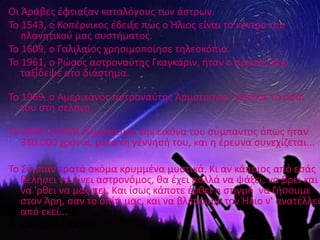 Οι Άραβεσ ζφτιαξαν καταλόγουσ των άςτρων.
Το 1543, ο Κοπζρνικοσ ζδειξε πωσ ο Ήλιοσ είναι το κζντρο του
   πλανθτικοφ μασ ςυςτιματοσ.
Το 1609, ο Γαλιλαίοσ χρθςιμοποίθςε τθλεςκόπιο.
Το 1961, ο ΢ϊςοσ αςτροναφτθσ Γκαγκάριν, ιταν ο πρϊτοσ που
   ταξίδεψε ςτο διάςτθμα.

Το 1969, ο Αμερικανόσ αςτροναφτθσ Άρμςτρονγκ, πάτθςε το πόδι
   του ςτθ ςελινθ.

Το 2003 θ ΝΑΣΑ δθμοςίευςε τθν εικόνα του ςφμπαντοσ όπωσ ιταν
   380.000 χρόνια, μετά τθ γζννθςι του, και θ ζρευνα ςυνεχίηεται...

Το Σφμπαν κρατά ακόμα κρυμμζνα μυςτικά. Κι αν κάποιοσ από εςάσ
   κελιςει να γίνει αςτρονόμοσ, κα ζχει πολλά να ψάξει, να βρει και
   να 'ρκει να μασ πει. Και ίςωσ κάποτε ζρκει θ ςτιγμι να ηιςουμε
   ςτον Άρθ, ςαν το ςπίτι μασ, και να βλζπουμε τον Ήλιο ν' ανατζλλει
   από εκεί...
• ΚΑΛΟ ΣΑΣ ΤΑΞΙΔΙ…!!!
 