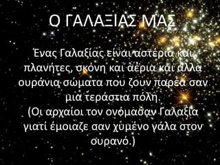 Ο ΓΑΛΑΞΙΑΣ ΜΑΣ
   Ζνασ Γαλαξίασ είναι αςτζρια και
 πλανιτεσ, ςκόνθ και αζρια και άλλα
ουράνια ςϊματα που ηουν παρζα ςαν
         μια τεράςτια πόλθ.
  (Οι αρχαίοι τον ονόμαςαν Γαλαξία
 γιατί ζμοιαηε ςαν χυμζνο γάλα ςτον
               ουρανό.)
 