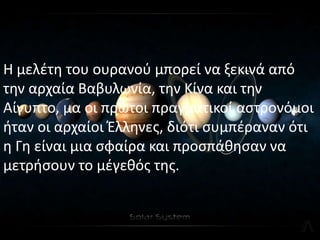 Η μελζτθ του ουρανοφ μπορεί να ξεκινά από
τθν αρχαία Βαβυλωνία, τθν Κίνα και τθν
Αίγυπτο, μα οι πρϊτοι πραγματικοί αςτρονόμοι
ιταν οι αρχαίοι Ζλλθνεσ, διότι ςυμπζραναν ότι
θ Γθ είναι μια ςφαίρα και προςπάκθςαν να
μετριςουν το μζγεκόσ τθσ.
 