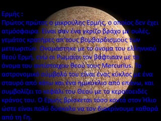 Ερμισ :
Ρρϊτοσ πρϊτοσ ο μικροφλθσ Ερμισ, ο οποίοσ δεν ζχει
ατμόςφαιρα. Είναι ςαν ζνα γκρίηο βράχο με ουλζσ,
γεμάτοσ κρατιρεσ απ'τουσ βομβαρδιςμοφσ των
μετεωριτϊν. Ονομάςτθκε με το όνομα του ελλθνικοφ
κεοφ Ερμι, ενϊ οι ΢ωμαίοι τον βάφτιςαν με το
όνομα του αντίςτοιχου κεοφ τουσ Mercurius. Το
αςτρονομικό ςφμβολό του είναι ζνασ κφκλοσ με ζνα
ςταυρό από κάτω και ζνα θμικφκλιο από επάνω, και
ςυμβολίηει το κεφάλι του Θεοφ με το κερατοειδζσ
κράνοσ του. Ο Ερμισ βρίςκεται τόςο κοντά ςτον Ήλιο
ϊςτε είναι πολφ δφςκολο να τον διακρίνουμε κακαρά
από τθ Γθ.
 