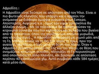 Αφροδίτθ :
Η Αφροδίτθ είναι δεφτερθ ςε απόςταςθ από τον Ήλιο. Είναι ο
πιο φωτεινόσ πλανιτθσ που υπάρχει και θ αρχαίοι τθν
ονόμαςαν με διάφορα όμορφα ονόματα όπωσ Ζςπερο,
Αποςπερίτθ, Αυγερινό κ.α., όμωσ εάν είχαν τθλεςκόπια κα
άλλαηαν γνϊμθ... Με τα τθλεςκόπια κα παρατθροφςαν τα
κιτρινωπά ςφννεφα που τθν καλφπτουν και τθ λάβα που βγαίνει
από τα θφαίςτεια, όπου τθσ χαρίηουν μια απαίςια μυρωδιά,
ςαν κλοφβιο αυγό... Η Αφροδίτθ είναι ορατι με γυμνό μάτι από
τθ Γθ. Μπορεί κανείσ να τθ δει είτε νωρίσ το πρωί, πριν τθν
ανατολι του Ηλίου, ι λίγο μετά τθ δφςθ του Ηλίου. Πταν θ
Αφροδίτθ βρίςκεται μεταξφ τθσ Γθσ και του Ήλιου, ςε κζςθ που
ονομάηεται κατϊτερθ ςφνοδοσ, πλθςιάηει τθ Γθ περιςςότερο
από οποιονδιποτε άλλο πλανιτθ, και βρίςκεται ςε απόςταςθ
περίπου 40 εκατομμφρια χλμ. Αυτό ςυμβαίνει κάκε 584 θμζρεσ
κατά μζςο όρο.
 