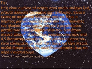 Γθ :
Η Γθ είναι ο μόνοσ πλανιτθσ ςτον οποίο υπάρχει ηωι,
γι'αυτό άλλωςτε ηουν μόνο εκεί άνκρωποι. Είναι ο
τρίτοσ ςε απόςταςθ πλανιτθσ από τον Ήλιο, ο
πζμπτοσ μεγαλφτεροσ ςε μάηα από τουσ πλανιτεσ
του θλιακοφ ςυςτιματοσ μασ και ο μεγαλφτεροσ
μεταξφ των τεςςάρων πλανθτϊν που διακζτουν
ςτερεό φλοιό*. Ο πλανιτθσ ςχθματίςτθκε πριν από
4,5 διςεκατομμφρια ζτθ. Το μεγαλφτερο μζροσ του,
είναι καλυμμζνο με νερό. Ζχει όμωσ και λίγθ ςτεριά,
πολλά άςπρα ςφννεφα, καλι κερμοκραςία, φωσ και
αζρα ν'αναπνζουμε.
*Φλοιόσ: Το ςτερεό περίβλθμα τθσ γιινθσ ςφαίρασ.
 