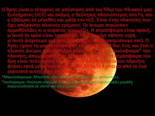 • Άρθσ :
Ο Άρθσ είναι ο τζταρτοσ ςε απόςταςθ από τον Ήλιο του Ηλιακοφ μασ
  Συςτιματοσ (Η/Σ) και ακόμθ, ο δεφτεροσ πλθςιζςτεροσ ςτθ Γθ, και
  ο ζβδομοσ ςε μζγεκοσ και μάηα του Η/Σ. Είναι ζνασ πλανιτθσ που
  ζχει απζραντεσ κόκκινεσ εριμουσ. Οι άνεμοι ςθκϊνουν
  αμμοκφελλεσ κι ο ουρανόσ κοκκινίηει. Η ατμόςφαιρα είναι αραιι,
  γι'αυτό το κρφο είναι τςουχτερό. Κςωσ να είχε κάποτε νερό,
  γι'αυτό ψάχνουμε για ίχνθ ηωισ, ϊςτε να μετακομίςουμε εκεί. Ο
  Άρθσ ζχαςε τθ μαγνθτόςφαιρά* του πριν από 4 δις. ζτθ, και ζτςι ο
  θλιακόσ άνεμοσ αλλθλεπιδρά απευκείασ με τθν ιονόςφαιρα* του
  πλανιτθ, απομακρφνοντασ άτομα από αυτιν. Η ατμόςφαιρα του
  Άρθ είναι πολφ αραιι και θ πίεςθ ςτθν επιφάνεια του πλανιτθ
  φτάνει κατά μζςο όρο τα 0,60 kPa, δθλαδι λιγότερο από το ζνα
  εκατοςτό αυτισ ςτθν επιφάνεια τθσ Γθσ.
*Μαγνθτόςφαιρα: Μαγνιτθσ που κρατά ςτο ζδαφοσ τουσ ανκρώπουσ.
*Ιονόςφαιρα: Ανώτερο ςτρώμα τθσ ατμόςφαιρασ που παρουςιάηει μεγάλθ
   περιεκτικότθτα ςε ιόντα και θλεκτρόνια.
 