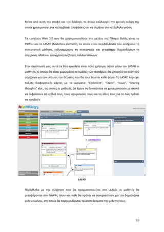 Μέσα από αυτή την επαφή και τον διάλογο, το άτομο καλλιεργεί την κριτική σκέψη την
οποία χρησιμοποιεί για να λαμβάνει αποφάσεις και να επιλέγει την κατάλληλη γνώση.


Τα εργαλεία Web 2.0 που θα χρησιμοποιηθούν στη μελέτη της Πλάγια Βολής είναι το
PBWiki και το LASAD (Metafora platform), τα οποία είναι περιβάλλοντα που ενισχύουν τη
συνεργατική μάθηση, ενδυναμώνουν τη συνεργασία και γενικότερα διευκολύνουν τη
σύγχρονη, αλλά και ασύγχρονη συζήτηση πολλών ατόμων.


Στην περίπτωσή μας, αυτά τα δύο εργαλεία είναι πολύ χρήσιμα, αφού μέσω του LASAD οι
μαθητές, οι οποίοι θα είναι χωρισμένοι σε ομάδες των τεσσάρων, θα μπορούν να συζητούν
σύγχρονα για την επίλυση του θέματος που θα τους δίνεται κάθε φορά. Το LASAD περιέχει
πολλές διαφορετικές κάρτες με τα ονόματα: “Comment”, “Claim”, “Issue”, “Sharing
thoughts” κλπ., τις οποίες οι μαθητές, θα έχουν τη δυνατότητα να χρησιμοποιούν με σκοπό
να εκφράσουν τα σχόλιά τους, τους ισχυρισμούς τους και τις ιδέες τους για το πώς πρέπει
να κινηθούν.




                                        LASAD


Παράλληλα με την συζήτηση που θα πραγματοποιείται στο LASAD, οι μαθητές θα
μεταφέρονται στο PBWiki, όπου και πάλι θα πρέπει να συνεργαστούν για την δημιουργία
ενός κειμένου, στο οποίο θα παρουσιάζονται τα αποτελέσματα της μελέτης τους.




                                                                                    10
 
