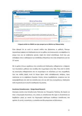 Η Αρχική σελίδα του PBWiki που έχει φτιαχτεί για τη Μελέτη της Πλάγιας Βολής


Είναι φανερό ότι σε αυτό το νοητικό στάδιο που βρίσκονται οι μαθητές, δίνουμε
περισσότερη έμφαση στη διαδικασία και στο να μάθουν να επικοινωνούν, να εκφράζουν τη
γνώμη τους και να σκέφτονται κριτικά, παρά στο τελικό αποτέλεσμα. Αυτό που μας
ενδιαφέρει είναι η καλλιέργεια των κατάλληλων δεξιοτήτων που είναι απαραίτητες για τον
21ο αιώνα.


Με τη χρήση τέτοιων εργαλείων στην εκπαιδευτική διαδικασία, ενθαρρύνεται η έκφραση
των «σιωπηλών» μαθητών που συνήθως δεν συμμετέχουν στην τάξη. Πίσω από το πέπλο
της ανωνυμίας ενθαρρύνονται στο να συμμετέχουν σε συζητήσεις με τους συμμαθητές
τους και πολλές φορές αυτά τα άτομα έχουν πολύ ενδιαφέρουσες απόψεις, όμως
ντρέπονται να τις εκφράσουν δημόσια. Επίσης, τέτοια περιβάλλοντα, ενισχύουν και την
ανατροφοδότηση είτε από τον εκπαιδευτικό, είτε και από τους συνομηλίκους, διαδικασία
πολύ σημαντική για τη σωστή οικοδόμηση της γνώσης.



Κοινότητες Εκπαιδευτικών – Design-Βased Research
Απώτερος σκοπός στης Εκπαιδευτικής Πολιτικής του Υπουργείου Παιδείας, θα έπρεπε να
ήταν η δημιουργία Κοινοτήτων, στις οποίες οι εκπαιδευτικοί θα είχαν τη δυνατότητα να
λαμβάνουν μέρος με σκοπό την δημιουργία καλύτερων συνθηκών εκπαίδευσης στα
σχολεία. Σε αυτές τι κοινότητες, οι εκπαιδευτικοί θα μπορούσαν να βελτιώσουν:




                                                                                       11
 