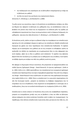    την παιδαγωγική τους προσέγγιση και να βελτιωθούν επαγγελματικά με στόχο και
       τη βελτίωση του μαθητή.
      τον ίδιο τον εαυτό τους για δικούς τους προσωπικούς λόγους.
(Grossman, P., Wineburg, S., and Woolworth, S.,2000)


Τα μέλη αυτών των κοινοτήτων, έχουν τη δυνατότητα να ανταλλάσσουν απόψεις και ιδέες
για θέματα που αφορούν τη βελτίωση του μαθήματός τους, να ανταλλάσσουν υλικό, να
βοηθούν στη γένεση νέων ιδεών και να ενημερώνουν τα υπόλοιπα μέλη της ομάδας για
ενδιαφέροντα περιστατικά που έτυχε να αντιμετωπίσουν κατά τη διάρκεια διεξαγωγής του
μαθήματός - έρευνας στην τάξη (Grossman, P., Wineburg, S., and Woolworth, S.,2000).


Οι Κοινότητες αυτές, πρέπει να έχουν ως βασικό στόχο την επιμόρφωση των εκπαιδευτικών
σχετικά με ότι νέο κυκλοφορεί σήμερα σε σχέση με την εκπαίδευση, δηλαδή εκπαιδευτικά
λογισμικά και χρήση των νέων τεχνολογιών στην εκπαιδευτική διαδικασία. Το σχολείο
σήμερα, για να προσεγγίσει τους μαθητές και να τους κεντρίσει το ενδιαφέρον, πρέπει να
ακολουθεί την εξέλιξη της τεχνολογίας και να χρησιμοποιεί όλες τις νέες εφαρμογές που
αυτή παράγει, αφού και οι ίδιοι οι μαθητές αυτό αποζητούν. Το σχολείο τους φαίνεται
βαρετό διότι δεν ταυτίζεται με τις ανάγκες και τις καθημερινές τους συνήθειες. Αυτό πρέπει
να αλλάξει άμεσα για να φέρει και πάλι τους μαθητές κοντά στη γνώση.


Με αφορμή τη δημιουργία τέτοιων κοινοτήτων, θα μπορούσαν να πραγματοποιηθούν και
πολλές Έρευνες Σχεδιασμού (Design – Based Research). Οι έρευνες σχεδιασμού (Cobb et
al., 2003; Collins et al., 2004) προϋποθέτουν τον επαναληπτικό και συνεργατικό σχεδιασμό
εκπαιδευτικών δραστηριοτήτων και έχουν παρεμβατικό χαρακτήρα. Ένας από τους στόχους
του Design – Based Research είναι να βελτιώσει τον τρόπο που ένας σχεδιασμός λειτουργεί
στην πράξη (Collins et al.., 2004). Όταν οι εκπαιδευτικοί ή οι ερευνητές παρατηρήσουν ότι
κάτι δεν λειτουργεί σωστά , μπορούν να εξετάσουν τις διάφορες παραμέτρους που το
επηρεάζουν και να το διορθώσουν. Είναι σημαντικό να καταγράφονται οι αποτυχίες και οι
αναθεωρήσεις, όπως και τα συνολικά αποτελέσματα του πειράματος (Collins et al., 2004).


Εκπαιδευτικοί οι οποίοι ανήκουν σε Κοινότητες όπως αυτές που αναφέρθηκαν παραπάνω,
μπορούν να συνεργάζονται μεταξύ τους και να βοηθούν ο ένας τον άλλο να βελτιώσει
κάποια πράγματα στα οποία συνάντησε δυσκολίες κατά τη φάση του πειραματισμού. Για
παράδειγμα, όταν κάποιος εκπαιδευτικός ή ερευνητής κάνει μια έρευνα στην τάξη του, στο




                                                                                       12
 