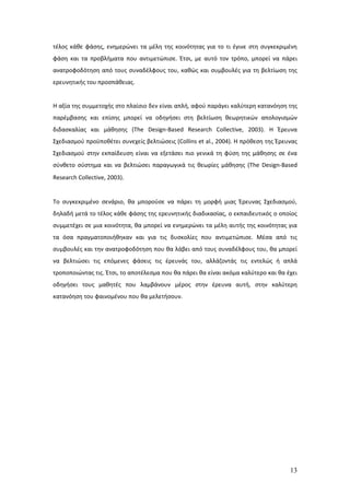 τέλος κάθε φάσης, ενημερώνει τα μέλη της κοινότητας για το τι έγινε στη συγκεκριμένη
φάση και τα προβλήματα που αντιμετώπισε. Έτσι, με αυτό τον τρόπο, μπορεί να πάρει
ανατροφοδότηση από τους συναδέλφους του, καθώς και συμβουλές για τη βελτίωση της
ερευνητικής του προσπάθειας.


Η αξία της συμμετοχής στο πλαίσιο δεν είναι απλή, αφού παράγει καλύτερη κατανόηση της
παρέμβασης και επίσης μπορεί να οδηγήσει στη βελτίωση θεωρητικών απολογισμών
διδασκαλίας και μάθησης (The Design-Based Research Collective, 2003). Η Έρευνα
Σχεδιασμού προϋποθέτει συνεχείς βελτιώσεις (Collins et al., 2004). Η πρόθεση της Έρευνας
Σχεδιασμού στην εκπαίδευση είναι να εξετάσει πιο γενικά τη φύση της μάθησης σε ένα
σύνθετο σύστημα και να βελτιώσει παραγωγικά τις θεωρίες μάθησης (The Design-Based
Research Collective, 2003).


Το συγκεκριμένο σενάριο, θα μπορούσε να πάρει τη μορφή μιας Έρευνας Σχεδιασμού,
δηλαδή μετά το τέλος κάθε φάσης της ερευνητικής διαδικασίας, ο εκπαιδευτικός ο οποίος
συμμετέχει σε μια κοινότητα, θα μπορεί να ενημερώνει τα μέλη αυτής της κοινότητας για
τα όσα πραγματοποιήθηκαν και για τις δυσκολίες που αντιμετώπισε. Μέσα από τις
συμβουλές και την ανατροφοδότηση που θα λάβει από τους συναδέλφους του, θα μπορεί
να βελτιώσει τις επόμενες φάσεις τις έρευνάς του, αλλάζοντάς τις εντελώς ή απλά
τροποποιώντας τις. Έτσι, το αποτέλεσμα που θα πάρει θα είναι ακόμα καλύτερο και θα έχει
οδηγήσει τους μαθητές που λαμβάνουν μέρος στην έρευνα αυτή, στην καλύτερη
κατανόηση του φαινομένου που θα μελετήσουν.




                                                                                     13
 