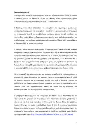 Πλαίσιο Εφαρμογής
Το σενάριο αυτό απευθύνεται σε μαθητές Α’ Λυκείου, δηλαδή σε παιδιά ηλικίας δεκαπέντε
με δεκαέξι χρονών και αφορά τη μελέτη της Πλάγιας Βολής. Προτεινόμενος χρόνος
υλοποίησης του συγκεκριμένου σεναρίου είναι 17-18 διδακτικές ώρες.


Η δραστηριότητες είναι απαραίτητο να διεξαχθούν στο εργαστήριο ηλεκτρονικών
υπολογιστών του σχολείου για να μπορέσουν οι μαθητές να χρησιμοποιήσουν το λογισμικό
και τα εργαλεία Web2.0 που αναφέρθηκαν νωρίτερα, έχοντας συνεχή πρόσβαση στο
internet. Στην πρώτη φάση της δραστηριότητας, προτείνεται οι μαθητές να μεταβούν στο
γήπεδο μπάσκετ του σχολείου, με σκοπό να μελετήσουν την Πλάγια Βολή προσπαθώντας
να βάλουν καλάθι με μπάλες του μπάσκετ.


Οι μαθητές, πρέπει να είναι εξοικειωμένοι με τη χρήση Web2.0 εργαλείων και να έχουν
διδαχθεί την Ευθύγραμμη Κίνηση (ομαλή και μεταβαλλόμενη). Η Πλάγια Βολή δεν αποτελεί
μέρος του αναλυτικού προγράμματος σπουδών της Α’ Λυκείου, όμως θεωρούμε ότι έστω
και η ποιοτική μελέτη της από τους μαθητές είναι σημαντική, αφού πίσω από πολλά
φαινόμενα που πραγματοποιούνται καθημερινά γύρω μας, κρύβεται το φαινόμενο της
Πλάγιας Βολής. Για παράδειγμα, πίσω από τα περισσότερα αθλήματα με μπάλα, όπως είναι
το μπάσκετ, το βόλεϊ, το ποδόσφαιρο κλπ., κρύβεται το φαινόμενο της Πλάγιας Βολής.


Για τη διεξαγωγή των δραστηριοτήτων του σεναρίου, οι μαθητές θα χρησιμοποιήσουν το
λογισμικό 3D Juggler Microworld του Metafora Platform και τα εργαλεία Web2.0, LASAD
του Metafora Platform για να συνομιλούν μεταξύ τους κατά τη διάρκεια επίλυσης του
προβλήματος που θα ερευνούν κάθε φορά και PBWiki, στο οποίο θα υπάρχουν τα Φύλλα
Εργασίας όλων των δραστηριοτήτων, καθώς και χώρος για τη συγγραφή των
αποτελεσμάτων και των συμπερασμάτων της κάθε ομάδας.


Οι μαθητές θα δημιουργήσουν ένα λογαριασμό στο PBWiki και με πρόσκληση από τον
εκπαιδευτικό, θα μπορούν να συμμετέχουν στον παραπάνω ιστότοπο, γράφοντας τα
κείμενα και τις ιδέες τους σχετικά με το Φαινόμενο της Πλάγιας Βολής στο χώρο που
δημιουργήθηκε για την ομάδα τους (Ομάδα1, Ομάδα 2, κλπ.). Ο συγκεκριμένος ιστότοπος
θα είναι κλειστός και σε αυτόν θα έχουν πρόσβαση μόνο οι μαθητές που συμμετέχουν στη
συγκεκριμένη δραστηριότητα και ο εκπαιδευτικός. Η διεύθυνση του PBWiki για την Μελέτη
της Πλάγιας Βολής είναι: http://plagiavoli.pbworks.com/w/page/50161182/Αρχική



                                                                                     14
 