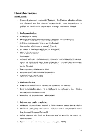 Στόχοι της δραστηριότητας:
Βασικός στόχος:
   •   Οι μαθητές να μάθουν να μελετούν/ διερευνούν ένα θέμα που αφορά αυτούς και
       την καθημερινή τους ζωή, δρώντας σαν επιστήμονες, χωρίς να χρειάζονται τη
       βοήθεια του εκπαιδευτικού (Inquiry-Based Learning – Διερευνητική Μάθηση).


    Παιδαγωγικοί στόχοι:
      Απόκτηση νέας γνώσης
      Μετασχηματισμός της προϋπάρχουσας γνώσης βάσει των νέων στοιχείων
      Ανάπτυξη επικοινωνιακών δεξιοτήτων (π.χ. διάλογος)
      Συνεργασία – Ενθάρρυνση της ομαδικής δουλειάς
      Να μάθουν οι μαθητές να εκφράζουν την άποψή τους
      Εξαγωγή συμπερασμάτων
      Αυτενέργεια
      Ανάπτυξη ανώτερου επιπέδου νοητικές λειτουργίες, ικανότητες και δεξιότητες (π.χ.
       κριτική και δημιουργική σκέψη, λύση προβλημάτων) –Δεξιότητες που απαιτούνται
       για τον 21ο αιώνα
      Άσκηση στην παραγωγή γραπτού λόγου
      Ενίσχυση φυσικών και διανοητικών ικανοτήτων
      Χρήση επιστημονικής γλώσσας


    Μαθησιακοί στόχοι:
      Καλλιέργεια της ερευνητικής διάθεσης για θέματα που μας αφορούν
      Ενεργοποίηση ενδιαφέροντος για τα προβλήματα της καθημερινής ζωής – Επαφή
       με την κοινωνική πραγματικότητα
      Κατανόηση του φαινομένου της Πλάγιας Βολής


    Στόχοι ως προς τις νέες τεχνολογίες:
      Εξοικείώση με τη διαδικασία μάθησης με χρήση εργαλείων Web2.0 (PBWiki, LASAD)
      Εξοικείωση με τη χρήση εκπαιδευτικών λογισμικών κατά τη μαθησιακή διαδικασία
       (π.χ. λογισμικό 3D Juggler Microworld)
      Βαθιά πρόσβαση στη δομή του λογισμικού για την καλύτερη κατανόηση της
       λειτουργίας του
      Προώθηση της από απόσταση επικοινωνίας (π.χ. μέσω LASAD)



                                                                                    16
 