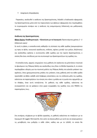    Διαχείριση πληροφορίας


 Παρακάτω, ακολουθεί η ανάλυση της δραστηριότητας, δηλαδή η διαδικασία εφαρμογής
της δραστηριότητας μέσα από την παρουσίαση των φάσεων εφαρμογής που περιλαμβάνει
το συγκεκριμένο σενάριο και η ανάλυση της αναμενόμενης διδακτικής και μαθησιακής
πορείας.


Ανάλυση της δραστηριότητας
Φάση Πρώτη: Προβληματισμός – Εξοικείωση με τα λογισμικά (Προτεινόμενος χρόνος 2 - 3
διδακτικές ώρες)
Σε αυτή τη φάση, ο εκπαιδευτικός καθορίζει τη σύσταση της κάθε ομάδας (ανομοιογένεια
ως προς το φύλο, κοινωνική προέλευση, επίδοση, σχέσεις μεταξύ των μελών, δεξιότητες)
και ακολούθως ορίζεται ο συντονιστής κάθε ομάδας για την πρώτη δραστηριότητα, ο
οποίος θα είναι υπεύθυνος για τον συντονισμό των δραστηριοτήτων της ομάδας του.


 Ο εκπαιδευτικός, αρχικά, ενημερώνει τους μαθητές ότι πρόκειται να μελετήσουν ποιοτικά
το φαινόμενο της Πλάγιας Βολής και ακολούθως τους δίνει το Φύλλο Εργασίας Α, το οποίο
περιλαμβάνει οδηγίες για την ποιοτική μελέτη της Πλάγιας Βολής στο γήπεδο μπάσκετ του
σχολείου, όπου χρησιμοποιώντας μπάλες του μπάσκετ, ένας μαθητής από την κάθε ομάδα
προσπαθεί να βάλει καλάθι από διάφορες αποστάσεις και τα υπόλοιπα μέλη της ομάδας,
καλούνται να παρατηρήσουν την κίνηση που κάνει η μπάλα και τη γωνία που σχηματίζει με
το έδαφος, όταν αυτή εκτοξεύεται. Οι μαθητές της κάθε ομάδας, καλούνται να
συνεργαστούν και να γράψουν στον χώρο συγγραφής της ομάδας τους στο PBWiki τις
παρατηρήσεις τους.




Στη συνέχεια, σύμφωνα με το φύλλο εργασίας, οι μαθητές καλούνται να «παίξουν» με το
λογισμικό 3D Juggler Microworld, έτσι ώστε να εξοικειωθούν με αυτό και να αναγνωρίσουν
τις μεταβλητές που ρυθμίζει ο κάθε slider, καθώς και με το LASAD, το οποίο θα



                                                                                   17
 