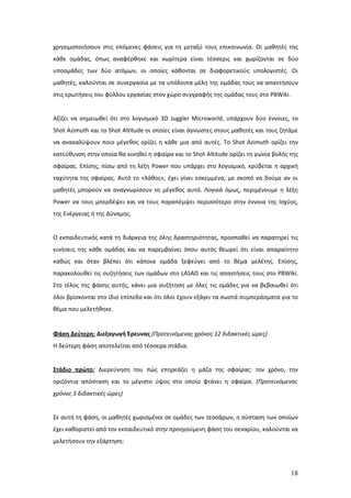 χρησιμοποιήσουν στις επόμενες φάσεις για τη μεταξύ τους επικοινωνία. Οι μαθητές της
κάθε ομάδας, όπως αναφέρθηκε και νωρίτερα είναι τέσσερις και χωρίζονται σε δύο
υποομάδες των δύο ατόμων, οι οποίες κάθονται σε διαφορετικούς υπολογιστές. Οι
μαθητές, καλούνται σε συνεργασία με τα υπόλοιπα μέλη της ομάδας τους να απαντήσουν
στις ερωτήσεις του φύλλου εργασίας στον χώρο συγγραφής της ομάδας τους στο PBWiki.


Αξίζει να σημειωθεί ότι στο λογισμικό 3D Juggler Microworld, υπάρχουν δύο έννοιες, το
Shot Azimuth και το Shot Altitude οι οποίες είναι άγνωστες στους μαθητές και τους ζητάμε
να ανακαλύψουν ποιο μέγεθος ορίζει η κάθε μια από αυτές. Το Shot Azimuth ορίζει την
κατεύθυνση στην οποία θα κινηθεί η σφαίρα και το Shot Altitude ορίζει τη γωνία βολής της
σφαίρας. Επίσης, πίσω από τη λέξη Power που υπάρχει στο λογισμικό, κρύβεται η αρχική
ταχύτητα της σφαίρας. Αυτό το «λάθος», έχει γίνει εσκεμμένα, με σκοπό να δούμε αν οι
μαθητές μπορούν να αναγνωρίσουν το μέγεθος αυτό. Λογικά όμως, περιμένουμε η λέξη
Power να τους μπερδέψει και να τους παραπέμψει περισσότερο στην έννοια της Ισχύος,
της Ενέργειας ή της Δύναμης.


Ο εκπαιδευτικός κατά τη διάρκεια της όλης δραστηριότητας, προσπαθεί να παρατηρεί τις
κινήσεις της κάθε ομάδας και να παρεμβαίνει όπου αυτός θεωρεί ότι είναι απαραίτητο
καθώς και όταν βλέπει ότι κάποια ομάδα ξεφεύγει από το θέμα μελέτης. Επίσης,
παρακολουθεί τις συζητήσεις των ομάδων στο LASAD και τις απαντήσεις τους στο PBWiki.
Στο τέλος της φάσης αυτής, κάνει μια συζήτηση με όλες τις ομάδες για να βεβαιωθεί ότι
όλοι βρίσκονται στο ίδιο επίπεδο και ότι όλοι έχουν εξάγει τα σωστά συμπεράσματα για το
θέμα που μελετήθηκε.


Φάση Δεύτερη: Διεξαγωγή Έρευνας (Προτεινόμενος χρόνος 12 διδακτικές ώρες)
Η δεύτερη φάση αποτελείται από τέσσερα στάδια.


Στάδιο πρώτο: Διερεύνηση του πώς επηρεάζει η μάζα της σφαίρας: τον χρόνο, την
οριζόντια απόσταση και το μέγιστο ύψος στο οποίο φτάνει η σφαίρα. (Προτεινόμενος
χρόνος 3 διδακτικές ώρες)


Σε αυτή τη φάση, οι μαθητές χωρισμένοι σε ομάδες των τεσσάρων, η σύσταση των οποίων
έχει καθοριστεί από τον εκπαιδευτικό στην προηγούμενη φάση του σεναρίου, καλούνται να
μελετήσουν την εξάρτηση:



                                                                                     18
 