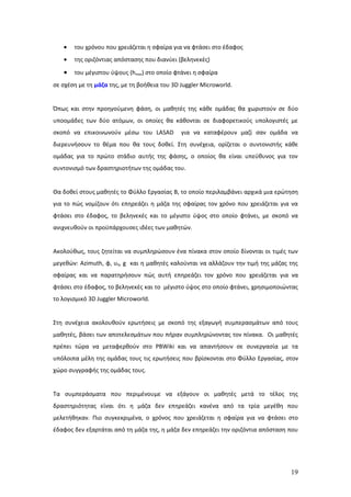 •   του χρόνου που χρειάζεται η σφαίρα για να φτάσει στο έδαφος
   •   της οριζόντιας απόστασης που διανύει (βεληνεκές)

   •   του μέγιστου ύψους (hmax) στο οποίο φτάνει η σφαίρα
σε σχέση με τη μάζα της, με τη βοήθεια του 3D Juggler Microworld.


Όπως και στην προηγούμενη φάση, οι μαθητές της κάθε ομάδας θα χωριστούν σε δύο
υποομάδες των δύο ατόμων, οι οποίες θα κάθονται σε διαφορετικούς υπολογιστές με
σκοπό να επικοινωνούν μέσω του LASAD          για να καταφέρουν μαζί σαν ομάδα να
διερευνήσουν το θέμα που θα τους δοθεί. Στη συνέχεια, ορίζεται ο συντονιστής κάθε
ομάδας για το πρώτο στάδιο αυτής της φάσης, ο οποίος θα είναι υπεύθυνος για τον
συντονισμό των δραστηριοτήτων της ομάδας του.


Θα δοθεί στους μαθητές το Φύλλο Εργασίας Β, το οποίο περιλαμβάνει αρχικά μια ερώτηση
για το πώς νομίζουν ότι επηρεάζει η μάζα της σφαίρας τον χρόνο που χρειάζεται για να
φτάσει στο έδαφος, το βεληνεκές και το μέγιστο ύψος στο οποίο φτάνει, με σκοπό να
ανιχνευθούν οι προϋπάρχουσες ιδέες των μαθητών.


Ακολούθως, τους ζητείται να συμπληρώσουν ένα πίνακα στον οποίο δίνονται οι τιμές των
μεγεθών: Azimuth, φ, υ0, g και η μαθητές καλούνται να αλλάζουν την τιμή της μάζας της
σφαίρας και να παρατηρήσουν πώς αυτή επηρεάζει τον χρόνο που χρειάζεται για να
φτάσει στο έδαφος, το βεληνεκές και το μέγιστο ύψος στο οποίο φτάνει, χρησιμοποιώντας
το λογισμικό 3D Juggler Microworld.


Στη συνέχεια ακολουθούν ερωτήσεις με σκοπό της εξαγωγή συμπερασμάτων από τους
μαθητές, βάσει των αποτελεσμάτων που πήραν συμπληρώνοντας τον πίνακα. Οι μαθητές
πρέπει τώρα να μεταφερθούν στο PBWiki και να απαντήσουν σε συνεργασία με τα
υπόλοιπα μέλη της ομάδας τους τις ερωτήσεις που βρίσκονται στο Φύλλο Εργασίας, στον
χώρο συγγραφής της ομάδας τους.


Τα συμπεράσματα που περιμένουμε να εξάγουν οι μαθητές μετά το τέλος της
δραστηριότητας είναι ότι η μάζα δεν επηρεάζει κανένα από τα τρία μεγέθη που
μελετήθηκαν. Πιο συγκεκριμένα, ο χρόνος που χρειάζεται η σφαίρα για να φτάσει στο
έδαφος δεν εξαρτάται από τη μάζα της, η μάζα δεν επηρεάζει την οριζόντια απόσταση που




                                                                                  19
 