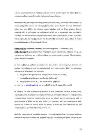 διανύει η σφαίρα (ποιοτική παρατήρηση) και ούτε το μέγιστο ύψος στο οποίο φτάνει η
σφαίρα δεν εξαρτάται από τη μάζα της (ποιοτική παρατήρηση).


Ο εκπαιδευτικός κατά τη διάρκεια της δραστηριότητας αυτής, προσπαθεί να παρατηρεί τις
κινήσεις της κάθε ομάδας και να παρεμβαίνει όπου αυτός θεωρεί ότι είναι απαραίτητο
καθώς και όταν βλέπει ότι κάποια ομάδα ξεφεύγει από το θέμα μελέτης. Επίσης,
παρακολουθεί τις συζητήσεις των ομάδων στο LASAD και τις απαντήσεις τους στο PBWiki.
Στο τέλος του πρώτου σταδίου της δεύτερης φάσης, κάνει μια συζήτηση με όλες τις ομάδες
για να βεβαιωθεί ότι όλοι βρίσκονται στο ίδιο επίπεδο και ότι όλοι έχουν εξάγει τα σωστά
συμπεράσματα για το θέμα που μελετήθηκε.


Φάση Δεύτερη: Διεξαγωγή Έρευνας (Προτεινόμενος χρόνος 12 διδακτικές ώρες)
Στάδιο δεύτερο: Διερεύνηση του πώς επηρεάζει η αρχική ταχύτητα της σφαίρας: τον χρόνο,
την οριζόντια απόσταση και το μέγιστο ύψος στο οποίο φτάνει η σφαίρα. (Προτεινόμενος
χρόνος 3 διδακτικές ώρες)


Σε αυτή τη φάση, οι μαθητές χωρισμένοι στις ίδιες ομάδες των τεσσάρων, η σύσταση των
οποίων έχει καθοριστεί από τον εκπαιδευτικό στην προηγούμενη φάση του σεναρίου,
καλούνται να μελετήσουν την εξάρτηση:
   •   του χρόνου που χρειάζεται η σφαίρα για να φτάσει στο έδαφος
   •   της οριζόντιας απόστασης που διανύει (βεληνεκές)

   •   του μέγιστου ύψους (hmax) στο οποίο φτάνει η σφαίρα
σε σχέση με τη αρχική ταχύτητά της, με τη βοήθεια του 3D Juggler Microworld.


Οι μαθητές της κάθε ομάδας θα χωριστούν σε δύο υποομάδες των δύο ατόμων, όπως
ακριβώς έγινε και στις προηγούμενες συναντήσεις, οι οποίες θα κάθονται σε διαφορετικούς
υπολογιστές με σκοπό να επικοινωνούν μέσω του LASAD για να καταφέρουν μαζί να
διερευνήσουν το θέμα που θα τους δοθεί. Στη συνέχεια, ορίζεται ο συντονιστής κάθε
ομάδας για το δεύτερο στάδιο αυτής της φάσης, ο οποίος θα είναι υπεύθυνος για τον
συντονισμό των δραστηριοτήτων της ομάδας του.


Θα δοθεί στους μαθητές το Φύλλο Εργασίας Γ, το οποίο περιλαμβάνει αρχικά μια ερώτηση
για το πώς νομίζουν ότι επηρεάζει η αρχική ταχύτητα της σφαίρας τον χρόνο που χρειάζεται




                                                                                     20
 