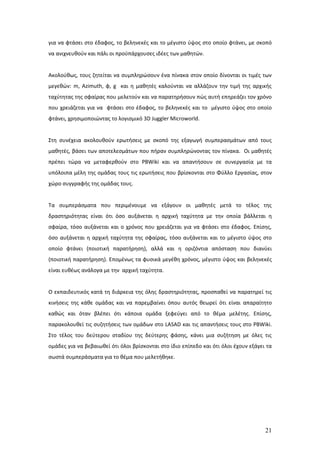 για να φτάσει στο έδαφος, το βεληνεκές και το μέγιστο ύψος στο οποίο φτάνει, με σκοπό
να ανιχνευθούν και πάλι οι προϋπάρχουσες ιδέες των μαθητών.


Ακολούθως, τους ζητείται να συμπληρώσουν ένα πίνακα στον οποίο δίνονται οι τιμές των
μεγεθών: m, Azimuth, φ, g και η μαθητές καλούνται να αλλάζουν την τιμή της αρχικής
ταχύτητας της σφαίρας που μελετούν και να παρατηρήσουν πώς αυτή επηρεάζει τον χρόνο
που χρειάζεται για να φτάσει στο έδαφος, το βεληνεκές και το μέγιστο ύψος στο οποίο
φτάνει, χρησιμοποιώντας το λογισμικό 3D Juggler Microworld.


Στη συνέχεια ακολουθούν ερωτήσεις με σκοπό της εξαγωγή συμπερασμάτων από τους
μαθητές, βάσει των αποτελεσμάτων που πήραν συμπληρώνοντας τον πίνακα. Οι μαθητές
πρέπει τώρα να μεταφερθούν στο PBWiki και να απαντήσουν σε συνεργασία με τα
υπόλοιπα μέλη της ομάδας τους τις ερωτήσεις που βρίσκονται στο Φύλλο Εργασίας, στον
χώρο συγγραφής της ομάδας τους.


Τα συμπεράσματα που περιμένουμε να εξάγουν οι μαθητές μετά το τέλος της
δραστηριότητας είναι ότι όσο αυξάνεται η αρχική ταχύτητα με την οποία βάλλεται η
σφαίρα, τόσο αυξάνεται και ο χρόνος που χρειάζεται για να φτάσει στο έδαφος. Επίσης,
όσο αυξάνεται η αρχική ταχύτητα της σφαίρας, τόσο αυξάνεται και το μέγιστο ύψος στο
οποίο φτάνει (ποιοτική παρατήρηση), αλλά και η οριζόντια απόσταση που διανύει
(ποιοτική παρατήρηση). Επομένως τα φυσικά μεγέθη χρόνος, μέγιστο ύψος και βεληνεκές
είναι ευθέως ανάλογα με την αρχική ταχύτητα.


Ο εκπαιδευτικός κατά τη διάρκεια της όλης δραστηριότητας, προσπαθεί να παρατηρεί τις
κινήσεις της κάθε ομάδας και να παρεμβαίνει όπου αυτός θεωρεί ότι είναι απαραίτητο
καθώς και όταν βλέπει ότι κάποια ομάδα ξεφεύγει από το θέμα μελέτης. Επίσης,
παρακολουθεί τις συζητήσεις των ομάδων στο LASAD και τις απαντήσεις τους στο PBWiki.
Στο τέλος του δεύτερου σταδίου της δεύτερης φάσης, κάνει μια συζήτηση με όλες τις
ομάδες για να βεβαιωθεί ότι όλοι βρίσκονται στο ίδιο επίπεδο και ότι όλοι έχουν εξάγει τα
σωστά συμπεράσματα για το θέμα που μελετήθηκε.




                                                                                      21
 