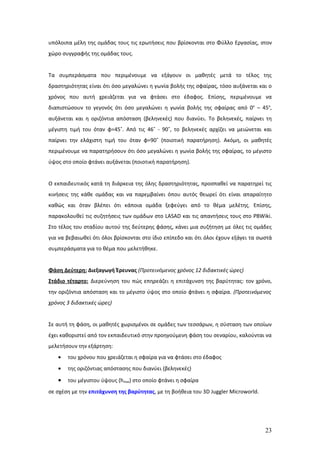 υπόλοιπα μέλη της ομάδας τους τις ερωτήσεις που βρίσκονται στο Φύλλο Εργασίας, στον
χώρο συγγραφής της ομάδας τους.


Τα συμπεράσματα που περιμένουμε να εξάγουν οι μαθητές μετά το τέλος της
δραστηριότητας είναι ότι όσο μεγαλώνει η γωνία βολής της σφαίρας, τόσο αυξάνεται και ο
χρόνος που αυτή χρειάζεται για να φτάσει στο έδαφος. Επίσης, περιμένουμε να
διαπιστώσουν το γεγονός ότι όσο μεγαλώνει η γωνία βολής της σφαίρας από 0ο – 45ο,
αυξάνεται και η οριζόντια απόσταση (βεληνεκές) που διανύει. Το βεληνεκές, παίρνει τη
μέγιστη τιμή του όταν φ=45˚. Από τις 46˚ - 90˚, το βεληνεκές αρχίζει να μειώνεται και
παίρνει την ελάχιστη τιμή του όταν φ=90˚ (ποιοτική παρατήρηση). Ακόμη, οι μαθητές
περιμένουμε να παρατηρήσουν ότι όσο μεγαλώνει η γωνία βολής της σφαίρας, το μέγιστο
ύψος στο οποίο φτάνει αυξάνεται (ποιοτική παρατήρηση).


Ο εκπαιδευτικός κατά τη διάρκεια της όλης δραστηριότητας, προσπαθεί να παρατηρεί τις
κινήσεις της κάθε ομάδας και να παρεμβαίνει όπου αυτός θεωρεί ότι είναι απαραίτητο
καθώς και όταν βλέπει ότι κάποια ομάδα ξεφεύγει από το θέμα μελέτης. Επίσης,
παρακολουθεί τις συζητήσεις των ομάδων στο LASAD και τις απαντήσεις τους στο PBWiki.
Στο τέλος του σταδίου αυτού της δεύτερης φάσης, κάνει μια συζήτηση με όλες τις ομάδες
για να βεβαιωθεί ότι όλοι βρίσκονται στο ίδιο επίπεδο και ότι όλοι έχουν εξάγει τα σωστά
συμπεράσματα για το θέμα που μελετήθηκε.


Φάση Δεύτερη: Διεξαγωγή Έρευνας (Προτεινόμενος χρόνος 12 διδακτικές ώρες)
Στάδιο τέταρτο: Διερεύνηση του πώς επηρεάζει η επιτάχυνση της βαρύτητας: τον χρόνο,
την οριζόντια απόσταση και το μέγιστο ύψος στο οποίο φτάνει η σφαίρα. (Προτεινόμενος
χρόνος 3 διδακτικές ώρες)


Σε αυτή τη φάση, οι μαθητές χωρισμένοι σε ομάδες των τεσσάρων, η σύσταση των οποίων
έχει καθοριστεί από τον εκπαιδευτικό στην προηγούμενη φάση του σεναρίου, καλούνται να
μελετήσουν την εξάρτηση:
   •   του χρόνου που χρειάζεται η σφαίρα για να φτάσει στο έδαφος
   •   της οριζόντιας απόστασης που διανύει (βεληνεκές)

   •   του μέγιστου ύψους (hmax) στο οποίο φτάνει η σφαίρα
σε σχέση με την επιτάχυνση της βαρύτητας, με τη βοήθεια του 3D Juggler Microworld.




                                                                                     23
 
