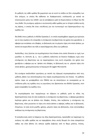 Οι μαθητές της κάθε ομάδας θα χωριστούν και σε αυτό το στάδιο σε δύο υποομάδες των
δύο ατόμων, οι οποίες θα κάθονται σε διαφορετικούς υπολογιστές με σκοπό να
επικοινωνούν μέσω του LASAD για να καταφέρουν μαζί να διερευνήσουν το θέμα που θα
τους δοθεί. Στη συνέχεια, ορίζεται ο συντονιστής κάθε ομάδας για το τέταρτο στάδιο αυτής
της φάσης, ο οποίος θα είναι υπεύθυνος για τον συντονισμό των δραστηριοτήτων της
ομάδας του.


Θα δοθεί στους μαθητές το Φύλλο Εργασίας Ε, το οποίο περιλαμβάνει αρχικά μια ερώτηση
για το πώς νομίζουν ότι επηρεάζει η επιτάχυνση της βαρύτητας τον χρόνο που χρειάζεται η
σφαίρα για να φτάσει στο έδαφος, το βεληνεκές και το μέγιστο ύψος στο οποίο φτάνει, με
σκοπό να ανιχνευθούν και πάλι οι προϋπάρχουσες ιδέες των μαθητών.


Ακολούθως, τους ζητείται να συμπληρώσουν ένα πίνακα στον οποίο δίνονται οι τιμές των
μεγεθών: m, Azimuth, φ, υ0 και η μαθητές καλούνται να δώσουν διάφορες τιμές στην
επιτάχυνση της βαρύτητας και να παρατηρήσουν πώς αυτή επηρεάζει τον χρόνο που
χρειάζεται η σφαίρα για να φτάσει στο έδαφος, το βεληνεκές και το μέγιστο ύψος στο
οποίο φτάνει, χρησιμοποιώντας το λογισμικό 3D Juggler Microworld.


Στη συνέχεια ακολουθούν ερωτήσεις με σκοπό της εξαγωγή συμπερασμάτων από τους
μαθητές, βάσει των αποτελεσμάτων που πήραν συμπληρώνοντας τον πίνακα. Οι μαθητές
πρέπει τώρα να μεταφερθούν στο PBWiki και να απαντήσουν σε συνεργασία με τα
υπόλοιπα μέλη της ομάδας τους τις ερωτήσεις που βρίσκονται στο Φύλλο Εργασίας, στον
χώρο συγγραφής της ομάδας τους.


Τα συμπεράσματα που περιμένουμε να εξάγουν οι μαθητές μετά το τέλος της
δραστηριότητας είναι ότι όσο αυξάνεται η επιτάχυνση της βαρύτητας, η σφαίρα χρειάζεται
λιγότερο χρόνο για να φτάσει στο έδαφος. Επίσης, όσο αυξάνεται η επιτάχυνση της
βαρύτητας, τόσο μειώνεται το ύψος στο οποίο φτάνει η σφαίρα, καθώς και το βεληνεκές.
Επομένως, τα τρία αυτά μεγέθη, χρόνος, μέγιστο ύψος και βεληνεκές, είναι αντιστρόφως
ανάλογα της επιτάχυνσης της βαρύτητας.


Ο εκπαιδευτικός κατά τη διάρκεια της όλης δραστηριότητας, προσπαθεί να παρατηρεί τις
κινήσεις της κάθε ομάδας και να παρεμβαίνει όπου αυτός θεωρεί ότι είναι απαραίτητο
καθώς και όταν βλέπει ότι κάποια ομάδα ξεφεύγει από το θέμα μελέτης. Επίσης,




                                                                                     24
 