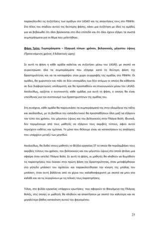 παρακολουθεί τις συζητήσεις των ομάδων στο LASAD και τις απαντήσεις τους στο PBWiki.
Στο τέλος του σταδίου αυτού της δεύτερης φάσης, κάνει μια συζήτηση με όλες τις ομάδες
για να βεβαιωθεί ότι όλοι βρίσκονται στο ίδιο επίπεδο και ότι όλοι έχουν εξάγει τα σωστά
συμπεράσματα για το θέμα που μελετήθηκε.


Φάση Τρίτη: Συμπεράσματα – Εξαγωγή τύπων: χρόνου, βεληνεκούς, μέγιστου ύψους
(Προτεινόμενος χρόνος 3 διδακτικές ώρες)


Σε αυτή τη φάση η κάθε ομάδα καλείται να συζητήσει μέσω του LASAD, με σκοπό να
συγκεντρώσει όλα τα συμπεράσματα που εξήγαγε κατά τη δεύτερη φάση της
δραστηριότητας και να τα καταγράψει στον χώρο συγγραφής της ομάδας στο PBWiki. Οι
ομάδες, θα χωριστούν και πάλι σε δύο υποομάδες των δύο ατόμων οι οποίες θα κάθονται
σε δυο διαφορετικούς υπολογιστές και θα προσπαθούν να επικοινωνούν μέσω του LASAD.
Ακολούθως, ορίζεται ο συντονιστής κάθε ομάδας για αυτή τη φάση, ο οποίος θα είναι
υπεύθυνος για τον συντονισμό των δραστηριοτήτων της ομάδας του.


Στη συνέχεια, κάθε ομάδα θα παρουσιάσει τα συμπεράσματά της στην ολομέλεια της τάξης
και ακολούθως, με τη βοήθεια του εκπαιδευτικού θα προσπαθήσουν όλοι μαζί να εξάγουν
τον τύπο του χρόνου, του μέγιστου ύψους και του βεληνεκούς στην Πλάγια Βολή. Φυσικά,
δεν περιμένουμε από τους μαθητές να εξάγουν τους ακριβείς τύπους, αφού αυτοί
περιέχουν εκθέτες και ημίτονα. Το μόνο που θέλουμε είναι να κατανοήσουν τις αναλογίες
που υπάρχουν μεταξύ των μεγεθών.


Ακολούθως, θα δοθεί στους μαθητές το Φύλλο εργασίας ΣΤ το οποίο θα περιλαμβάνει τους
ακριβείς τύπους του χρόνου, του βεληνεκούς και του μέγιστου ύψους στο οποίο φτάνει μια
σφαίρα όταν εκτελεί Πλάγια Βολή. Σε αυτή τη φάση, οι μαθητές θα κληθούν να θυμηθούν
τις παρατηρήσεις που έκαναν στην πρώτη φάση της δραστηριότητας, όταν μεταφέρθηκαν
στο γήπεδο μπάσκετ του σχολείου και παρακολούθησαν την κίνηση της μπάλας του
μπάσκετ, όταν αυτή βάλλεται από τα χέρια του καλαθοσφαιριστή με σκοπό να μπει στο
καλάθι και να τις συγκρίνουν με τις τελικές τους παρατηρήσεις.


Τέλος, στο φύλλο εργασίας υπάρχουν ερωτήσεις που αφορούν το Φαινόμενο της Πλάγιας
Βολής, στις οποίες οι μαθητές θα κληθούν να απαντήσουν με σκοπό την καλύτερη και σε
μεγαλύτερο βάθος κατανόηση αυτού του φαινομένου.




                                                                                     25
 
