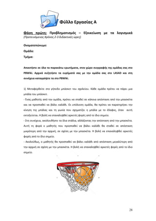 Φύλλο Εργασίας Α

Φάση πρώτη: Προβληματισμός – Εξοικείωση με τα λογισμικά
(Προτεινόμενος Χρόνος 2-3 διδακτικές ώρες)

Ονοματεπώνυμο:
Ομάδα:
Τμήμα:


Απαντήστε σε όλα τα παρακάτω ερωτήματα, στον χώρο συγγραφής της ομάδας σας στο
PBWiki. Αρχικά συζητήστε τα ευρήματά σας με την ομάδα σας στο LASAD και στη
συνέχεια καταγράψτε τα στο PBWiki.


1) Μεταφερθείτε στο γήπεδο μπάσκετ του σχολείου. Κάθε ομάδα πρέπει να πάρει μια
μπάλα του μπάσκετ.
- Ένας μαθητής από την ομάδα, πρέπει να σταθεί σε κάποια απόσταση από την μπασκέτα
και να προσπαθεί να βάλει καλάθι. Οι υπόλοιπη ομάδα, θα πρέπει να παρατηρήσει την
κίνηση της μπάλας και τη γωνία που σχηματίζει η μπάλα με το έδαφος, όταν αυτή
εκτοξεύεται. Η βολή να επαναληφθεί αρκετές φορές από το ίδιο σημείο.
- Στη συνέχεια, ακολουθήστε τα ίδια στάδια, αλλάζοντας την απόσταση από την μπασκέτα.
Αυτή τη φορά ο μαθητής που προσπαθεί να βάλει καλάθι θα σταθεί σε απόσταση
μικρότερη από την αρχική, σε σχέση με την μπασκέτα. Η βολή να επαναληφθεί αρκετές
φορές από το ίδιο σημείο.
- Ακολούθως, ο μαθητής θα προσπαθεί να βάλει καλάθι από απόσταση μεγαλύτερη από
την αρχική σε σχέση με την μπασκέτα. Η βολή να επαναληφθεί αρκετές φορές από το ίδιο
σημείο.




                                                                                  28
 