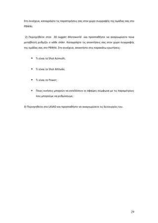 Στη συνέχεια, καταγράψτε τις παρατηρήσεις σας στον χώρο συγγραφής της ομάδας σας στο
PBWiki.


2) Περιηγηθείτε στον 3D Juggler Microworld και προσπαθήστε να αναγνωρίσετε ποια
μεταβλητή ρυθμίζει ο κάθε slider. Καταγράψτε τις απαντήσεις σας στον χώρο συγγραφής
της ομάδας σας στο PBWiki. Στη συνέχεια, απαντήστε στις παρακάτω ερωτήσεις:


         Τι είναι το Shot Azimuth;


         Τι είναι το Shot Altitude;


         Τι είναι το Power;


         Ποιες κινήσεις μπορούν να εκτελέσουν οι σφαίρες σύμφωνα με τις παραμέτρους
          που μπορούμε να ρυθμίσουμε;


3) Περιηγηθείτε στο LASAD και προσπαθήστε να αναγνωρίσετε τις λειτουργίες του.




                                                                                 29
 