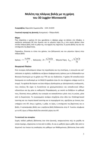 Μελέτη της πλάγιας βολής με τη χρήση
                 του 3D Juggler Microworld


Συγγραφέας: Βαρυπάτη Εμμανουέλα Α.Μ: 211019

Γνωστική περιοχή της φυσικής: Κινηματική – Πλάγια Βολή

Θέμα:
Πώς εξαρτάται ο χρόνος (t) που χρειάζεται η σφαίρα μέχρι να φτάσει στο έδαφος, η
οριζόντια απόσταση (R) που διανύει και το μέγιστο ύψος (hmax) στο οποίο φτάνει όταν
εκτελεί πλάγια βολή, από τη μάζα της, την αρχική της ταχύτητα, τη γωνία βολής της και την
επιτάχυνση της βαρύτητας.

Παρακάτω, δίνονται οι τύποι του χρόνου, του βεληνεκούς και του μέγιστου ύψους στην
πλάγια βολή:

            υ 0 sinφ                  υ0 sin2φ
                                        2
                                                                      υ0 sin 2φ
                                                                        2
Χρόνος: t =          , Βεληνεκές: R =          , Μέγιστο Ύψος: hmax =
                g                         g                              2g

Θεωρητικό Πλαίσιο
Στον συνεχώς εξελισσόμενο κόσμο της τεχνολογίας και της επιστήμης, η κοινωνία και κατ’
επέκταση το σχολείο, επιβάλλεται να βρουν διαφορετικούς τρόπους για τη διδασκαλία των
Φυσικών Επιστημών με τη χρήση των ΤΠΕ και του διαδικτύου. Η χρήση 3D εκπαιδευτικών
λογισμικών σε συνδυασμό με τα Web2.0 εργαλεία είναι ότι πιο σύγχρονο υπάρχει αυτή τη
στιγμή. Τα σχολεία θα έπρεπε να ήταν πλήρως εξοπλισμένα με ηλεκτρονικούς υπολογιστές,
τους οποίους θα είχαν τη δυνατότητα να χρησιμοποιήσουν και εκπαιδευτικοί άλλων
ειδικοτήτων και όχι μόνο οι καθηγητές Πληροφορικής, με σκοπό να διδάξουν το μάθημά
τους, δίνοντας στους μαθητές την ευκαιρία να ανακαλύπτουν μόνοι τους τη γνώση, μέσα
από τη διερεύνηση. Το συγκεκριμένο σενάριο στηρίζεται στην ιδέα του Challenge-based
Learning και του Inquiry-based Learning και το περιεχόμενό του, σχετίζεται με έννοιες που
υπάρχουν στο ΑΠ, όπως ο χρόνος, η μάζα, το ύψος, η επιτάχυνση της βαρύτητας και οι
βολές. Η κατακόρυφες βολές και η οριζόντια βολή διδάσκονται στην Α΄ Λυκείου σύμφωνα
με το ΑΠ, όμως η Πλάγια Βολή δεν αποτελεί μέρος του ΑΠ.


Το σκεπτικό του σεναρίου
Συχνά, πολλοί μαθητές βλέποντας ένα τύπο φυσικής, αναρωτιούνται πώς τα μεγέθη τα
οποία περιέχει, εξαρτώνται το ένα από το άλλο. Αν και οι μαθητές έχουν μάθει ήδη από το
Δημοτικό την έννοια της αναλογίας στο μάθημα των Μαθηματικών, βλέποντας έναν απλό


                                                                                       3
 