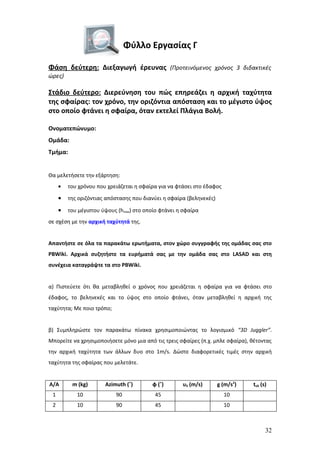 Φύλλο Εργασίας Γ

Φάση δεύτερη: Διεξαγωγή έρευνας (Προτεινόμενος χρόνος 3 διδακτικές
ώρες)

Στάδιο δεύτερο: Διερεύνηση του πώς επηρεάζει η αρχική ταχύτητα
της σφαίρας: τον χρόνο, την οριζόντια απόσταση και το μέγιστο ύψος
στο οποίο φτάνει η σφαίρα, όταν εκτελεί Πλάγια Βολή.

Ονοματεπώνυμο:
Ομάδα:
Τμήμα:


Θα μελετήσετε την εξάρτηση:
     •   του χρόνου που χρειάζεται η σφαίρα για να φτάσει στο έδαφος

     •   της οριζόντιας απόστασης που διανύει η σφαίρα (βεληνεκές)

     •   του μέγιστου ύψους (hmax) στο οποίο φτάνει η σφαίρα
σε σχέση με την αρχική ταχύτητά της.


Απαντήστε σε όλα τα παρακάτω ερωτήματα, στον χώρο συγγραφής της ομάδας σας στο
PBWiki. Αρχικά συζητήστε τα ευρήματά σας με την ομάδα σας στο LASAD και στη
συνέχεια καταγράψτε τα στο PBWiki.


α) Πιστεύετε ότι θα μεταβληθεί ο χρόνος που χρειάζεται η σφαίρα για να φτάσει στο
έδαφος, το βεληνεκές και το ύψος στο οποίο φτάνει, όταν μεταβληθεί η αρχική της
ταχύτητα; Με ποιο τρόπο;


β) Συμπληρώστε τον παρακάτω πίνακα χρησιμοποιώντας το λογισμικό “3D Juggler”.
Μπορείτε να χρησιμοποιήσετε μόνο μια από τις τρεις σφαίρες (π.χ. μπλε σφαίρα), θέτοντας
την αρχική ταχύτητα των άλλων δυο στο 1m/s. Δώστε διαφορετικές τιμές στην αρχική
ταχύτητα της σφαίρας που μελετάτε.


Α/Α       m (kg)       Azimuth (˚)        φ (˚)      υ0 (m/s)        g (m/s2)   tολ (s)
 1          10             90              45                          10
 2          10             90              45                          10



                                                                                      32
 