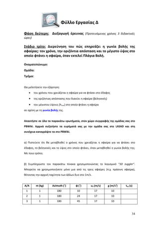 Φύλλο Εργασίας Δ

Φάση δεύτερη: Διεξαγωγή έρευνας (Προτεινόμενος χρόνος 3 διδακτικές
ώρες)

Στάδιο τρίτο: Διερεύνηση του πώς επηρεάζει η γωνία βολής της
σφαίρας: τον χρόνο, την οριζόντια απόσταση και το μέγιστο ύψος στο
οποίο φτάνει η σφαίρα, όταν εκτελεί Πλάγια Βολή.

Ονοματεπώνυμο:
Ομάδα:
Τμήμα:


Θα μελετήσετε την εξάρτηση:
     •   του χρόνου που χρειάζεται η σφαίρα για να φτάσει στο έδαφος

     •   της οριζόντιας απόστασης που διανύει η σφαίρα (βεληνεκές)

     •   του μέγιστου ύψους (hmax) στο οποίο φτάνει η σφαίρα
σε σχέση με τη γωνία βολής της.


Απαντήστε σε όλα τα παρακάτω ερωτήματα, στον χώρο συγγραφής της ομάδας σας στο
PBWiki. Αρχικά συζητήστε τα ευρήματά σας με την ομάδα σας στο LASAD και στη
συνέχεια καταγράψτε τα στο PBWiki.


α) Πιστεύετε ότι θα μεταβληθεί ο χρόνος που χρειάζεται η σφαίρα για να φτάσει στο
έδαφος, το βεληνεκές και το ύψος στο οποίο φτάνει, όταν μεταβληθεί η γωνία βολής της;
Με ποιο τρόπο;


β) Συμπληρώστε τον παρακάτω πίνακα χρησιμοποιώντας το λογισμικό “3D Juggler”.
Μπορείτε να χρησιμοποιήσετε μόνο μια από τις τρεις σφαίρες (π.χ. πράσινη σφαίρα),
θέτοντας την αρχική ταχύτητα των άλλων δυο στο 1m/s.


Α/Α       m (kg)       Azimuth (˚)        φ (˚)      υ0 (m/s)        g (m/s2)   tολ (s)
 1           1             180             10           17             10
 2           1             180             24           17             10
 3           1             180             45           17             10



                                                                                      34
 
