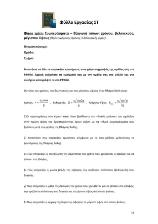 Φύλλο Εργασίας ΣΤ

Φάση τρίτη: Συμπεράσματα – Εξαγωγή τύπων: χρόνου, βεληνεκούς,
μέγιστου ύψους (Προτεινόμενος Χρόνος 3 διδακτικές ώρες)

Ονοματεπώνυμο:
Ομάδα:
Τμήμα:


Απαντήστε σε όλα τα παρακάτω ερωτήματα, στον χώρο συγγραφής της ομάδας σας στο
PBWiki. Αρχικά συζητήστε τα ευρήματά σας με την ομάδα σας στο LASAD και στη
συνέχεια καταγράψτε τα στο PBWiki.


Οι τύποι του χρόνου, του βεληνεκούς και του μέγιστου ύψους στην Πλάγια Βολή είναι:


            υ 0 sinφ                  υ0 sin2φ
                                        2
                                                                      υ0 sin 2φ
                                                                        2
Χρόνος: t =          , Βεληνεκές: R =          , Μέγιστο Ύψος: hmax =
                g                         g                              2g


1)Οι παρατηρήσεις που είχατε κάνει όταν βρεθήκατε στο γήπεδο μπάσκετ του σχολείου
στην πρώτη φάση της δραστηριότητας έχουν σχέση με τα τελικά συμπεράσματα που
βγάλατε μετά την μελέτη της Πλάγιας Βολής;


2) Απαντήστε στις παρακάτω ερωτήσεις σύμφωνα με τα όσα μάθατε μελετώντας το
φαινόμενος της Πλάγιας Βολής.


α) Πώς επηρεάζει η επιτάχυνση της βαρύτητας τον χρόνο που χρειάζεται η σφαίρα για να
φτάσει στο έδαφος;


β) Πώς επηρεάζει η γωνία βολής της σφαίρας την οριζόντια απόσταση (βεληνεκές) που
διανύει;


γ) Πώς επηρεάζει η μάζα της σφαίρας τον χρόνο που χρειάζεται για να φτάσει στο έδαφος,
την οριζόντια απόσταση που διανύει και το μέγιστο ύψος στο οποίο φτάνει;


δ) Πώς επηρεάζει η αρχική ταχύτητα της σφαίρας το μέγιστο ύψος στο οποίο φτάνει;


                                                                                     38
 
